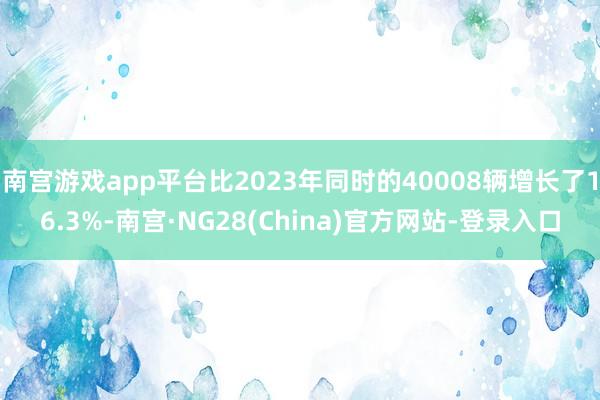 南宫游戏app平台比2023年同时的40008辆增长了16.3%-南宫·NG28(China)官方网站-登录入口