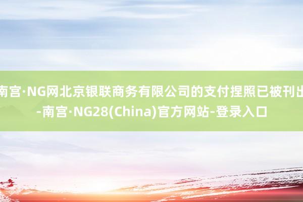 南宫·NG网北京银联商务有限公司的支付捏照已被刊出-南宫·NG28(China)官方网站-登录入口