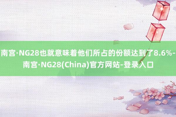 南宫·NG28也就意味着他们所占的份额达到了8.6%-南宫·NG28(China)官方网站-登录入口