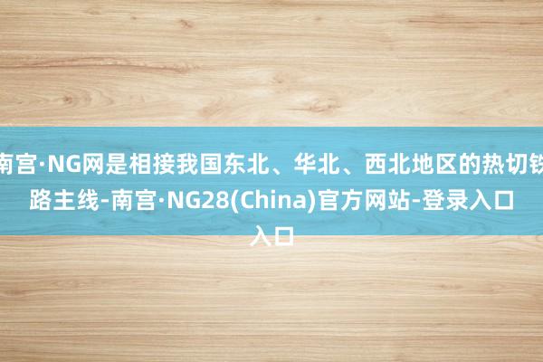 南宫·NG网是相接我国东北、华北、西北地区的热切铁路主线-南宫·NG28(China)官方网站-登录入口