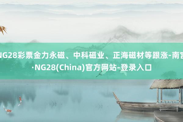 NG28彩票金力永磁、中科磁业、正海磁材等跟涨-南宫·NG28(China)官方网站-登录入口