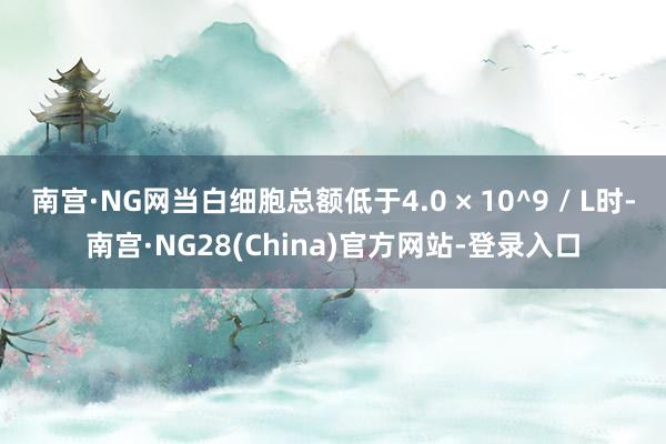 南宫·NG网当白细胞总额低于4.0 × 10^9 / L时-南宫·NG28(China)官方网站-登录入口
