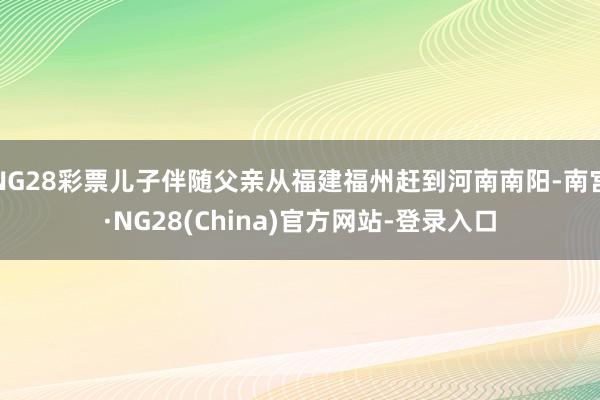 NG28彩票儿子伴随父亲从福建福州赶到河南南阳-南宫·NG28(China)官方网站-登录入口