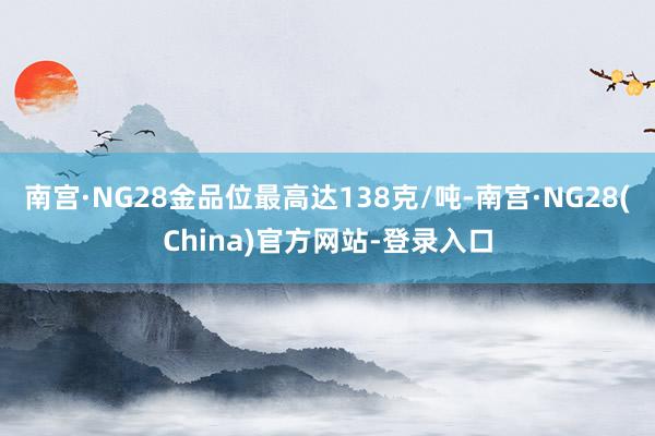 南宫·NG28金品位最高达138克/吨-南宫·NG28(China)官方网站-登录入口