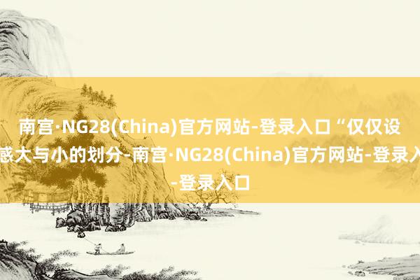 南宫·NG28(China)官方网站-登录入口“仅仅设立感大与小的划分-南宫·NG28(China)官方网站-登录入口
