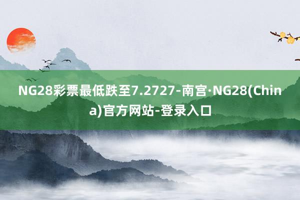 NG28彩票最低跌至7.2727-南宫·NG28(China)官方网站-登录入口