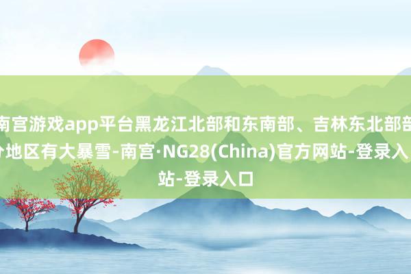 南宫游戏app平台黑龙江北部和东南部、吉林东北部部分地区有大暴雪-南宫·NG28(China)官方网站-登录入口
