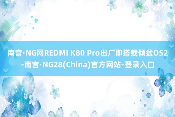 南宫·NG网REDMI K80 Pro出厂即搭载倾盆OS2-南宫·NG28(China)官方网站-登录入口