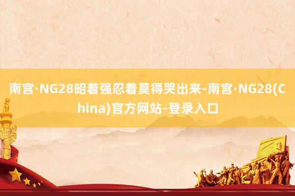南宫·NG28昭着强忍着莫得哭出来-南宫·NG28(China)官方网站-登录入口