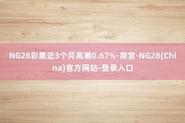 NG28彩票近3个月高潮0.67%-南宫·NG28(China)官方网站-登录入口
