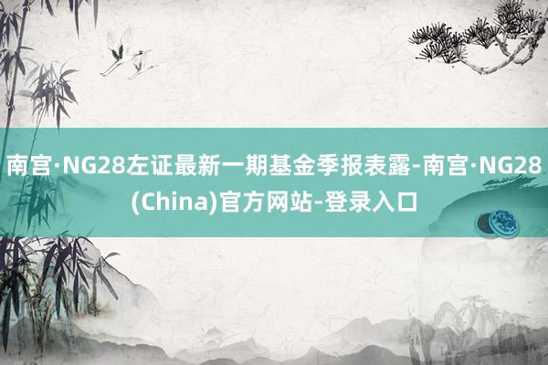南宫·NG28左证最新一期基金季报表露-南宫·NG28(China)官方网站-登录入口