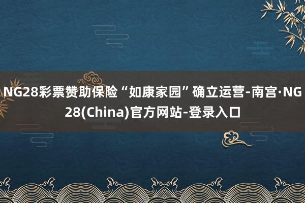NG28彩票赞助保险“如康家园”确立运营-南宫·NG28(China)官方网站-登录入口