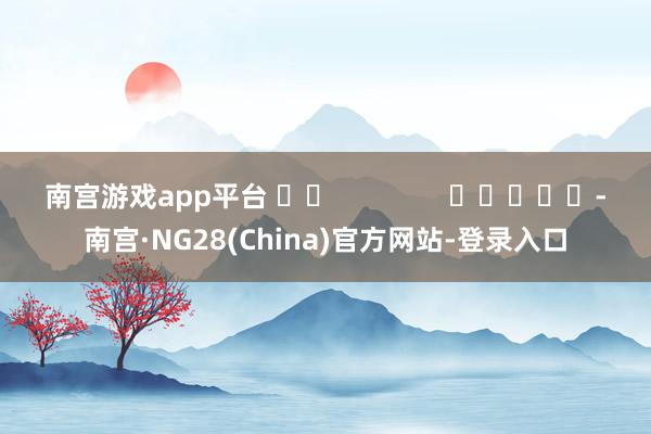 南宫游戏app平台 		               					-南宫·NG28(China)官方网站-登录入口