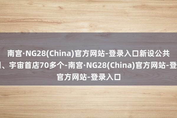 南宫·NG28(China)官方网站-登录入口新设公共、亚洲、宇宙首店70多个-南宫·NG28(China)官方网站-登录入口