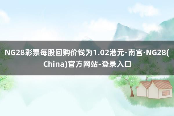 NG28彩票每股回购价钱为1.02港元-南宫·NG28(China)官方网站-登录入口