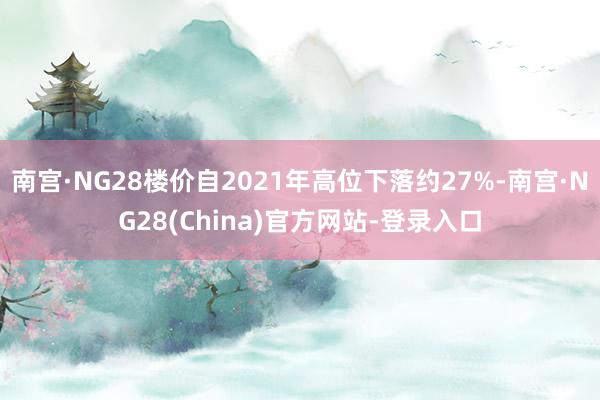 南宫·NG28楼价自2021年高位下落约27%-南宫·NG28(China)官方网站-登录入口