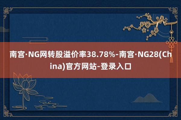 南宫·NG网转股溢价率38.78%-南宫·NG28(China)官方网站-登录入口