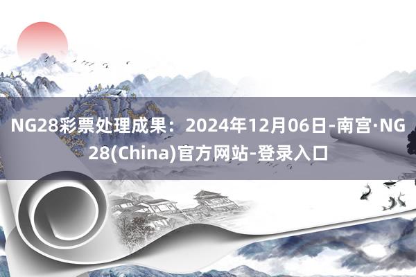 NG28彩票处理成果：2024年12月06日-南宫·NG28(China)官方网站-登录入口