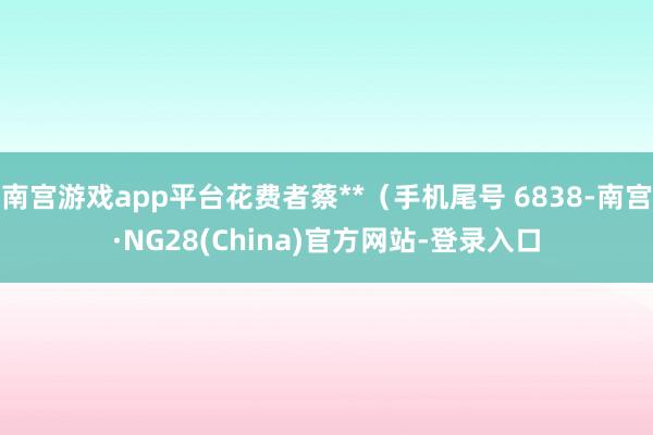 南宫游戏app平台花费者蔡**(手机尾号 6838-南宫·NG28(China)官方网站-登录入口