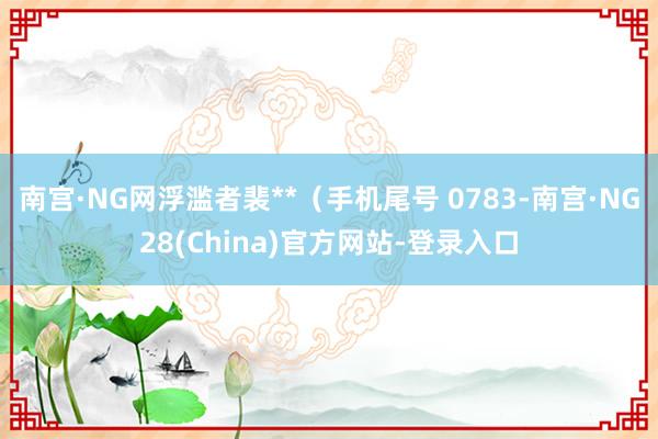 南宫·NG网浮滥者裴**（手机尾号 0783-南宫·NG28(China)官方网站-登录入口