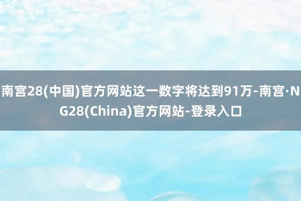 南宫28(中国)官方网站这一数字将达到91万-南宫·NG28(China)官方网站-登录入口