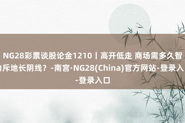 NG28彩票谈股论金1210丨高开低走 商场需多久智力斥地长阴线？-南宫·NG28(China)官方网站-登录入口
