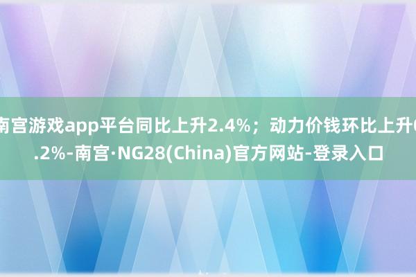 南宫游戏app平台同比上升2.4%；动力价钱环比上升0.2%-南宫·NG28(China)官方网站-登录入口