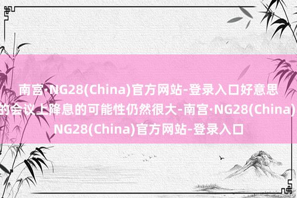 南宫·NG28(China)官方网站-登录入口好意思联储方案者不才周的会议上降息的可能性仍然很大-南宫·NG28(China)官方网站-登录入口
