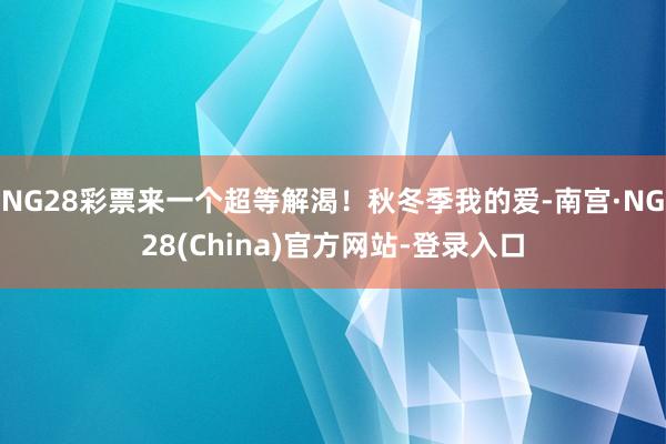 NG28彩票来一个超等解渴！秋冬季我的爱-南宫·NG28(China)官方网站-登录入口