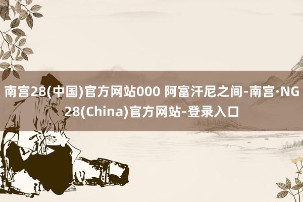 南宫28(中国)官方网站000 阿富汗尼之间-南宫·NG28(China)官方网站-登录入口