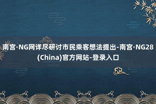 南宫·NG网详尽研讨市民乘客想法提出-南宫·NG28(China)官方网站-登录入口