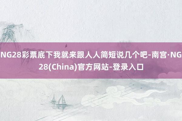 NG28彩票底下我就来跟人人简短说几个吧-南宫·NG28(China)官方网站-登录入口