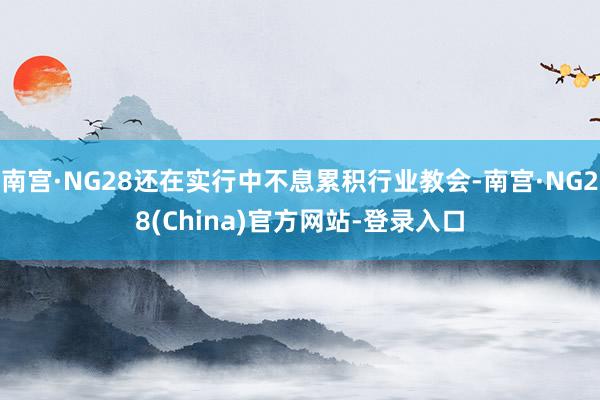 南宫·NG28还在实行中不息累积行业教会-南宫·NG28(China)官方网站-登录入口