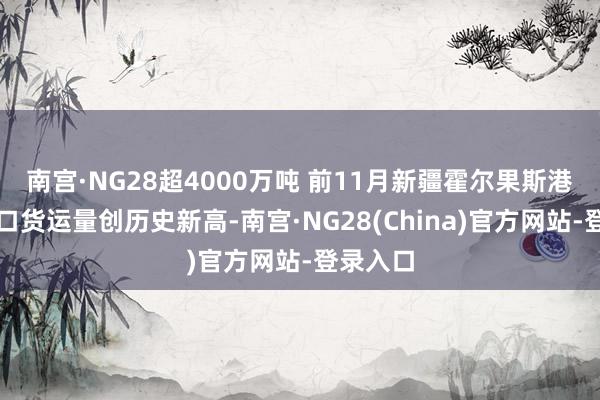 南宫·NG28超4000万吨 前11月新疆霍尔果斯港口收支口货运量创历史新高-南宫·NG28(China)官方网站-登录入口