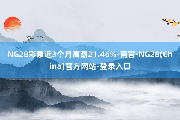 NG28彩票近3个月高潮21.46%-南宫·NG28(China)官方网站-登录入口