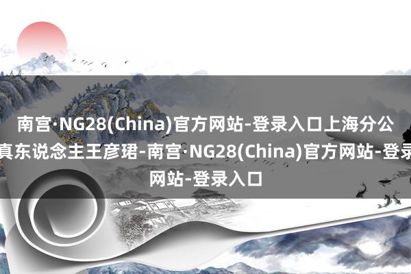 南宫·NG28(China)官方网站-登录入口上海分公司认真东说念主王彦珺-南宫·NG28(China)官方网站-登录入口
