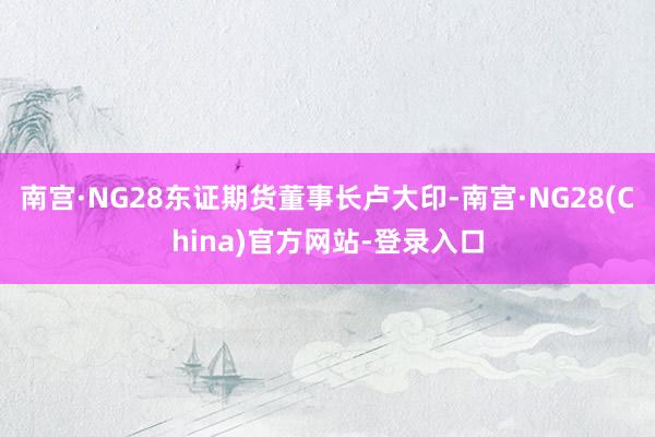 南宫·NG28东证期货董事长卢大印-南宫·NG28(China)官方网站-登录入口