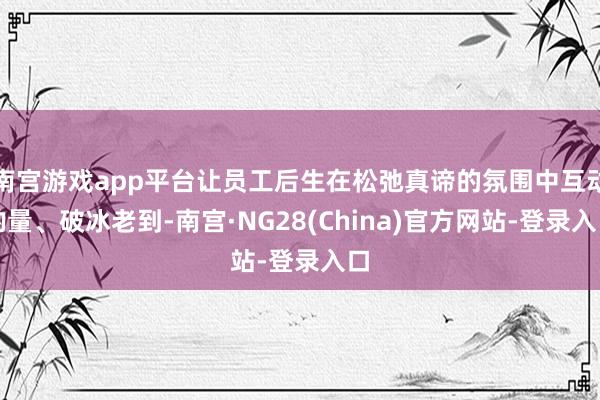 南宫游戏app平台让员工后生在松弛真谛的氛围中互动酌量、破冰老到-南宫·NG28(China)官方网站-登录入口