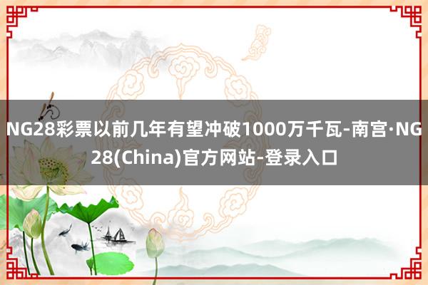NG28彩票以前几年有望冲破1000万千瓦-南宫·NG28(China)官方网站-登录入口