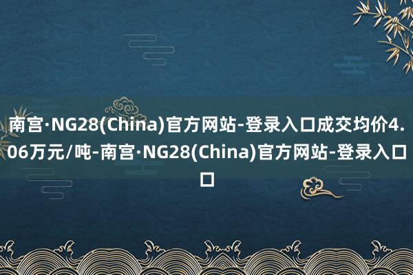 南宫·NG28(China)官方网站-登录入口成交均价4.06万元/吨-南宫·NG28(China)官方网站-登录入口