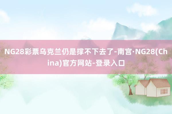 NG28彩票乌克兰仍是撑不下去了-南宫·NG28(China)官方网站-登录入口