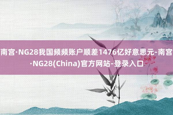 南宫·NG28我国频频账户顺差1476亿好意思元-南宫·NG28(China)官方网站-登录入口
