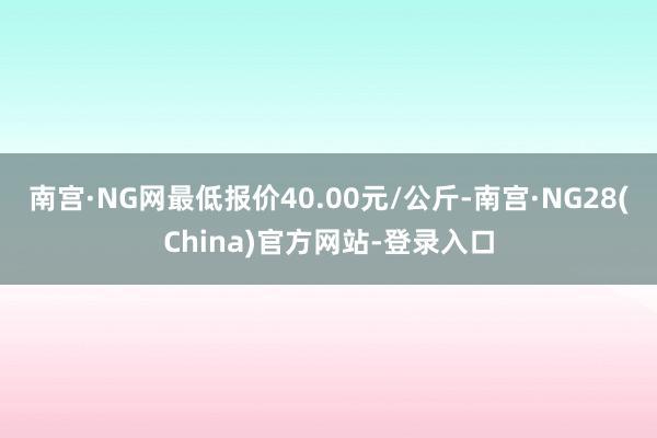 南宫·NG网最低报价40.00元/公斤-南宫·NG28(China)官方网站-登录入口