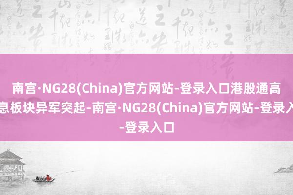 南宫·NG28(China)官方网站-登录入口港股通高股息板块异军突起-南宫·NG28(China)官方网站-登录入口