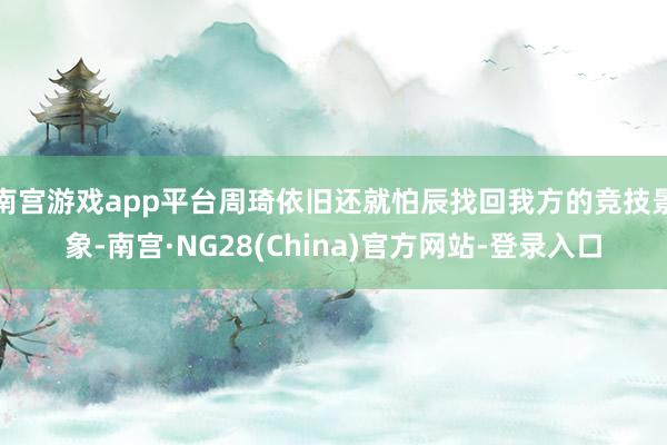 南宫游戏app平台周琦依旧还就怕辰找回我方的竞技景象-南宫·NG28(China)官方网站-登录入口