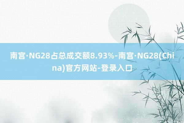 南宫·NG28占总成交额8.93%-南宫·NG28(China)官方网站-登录入口