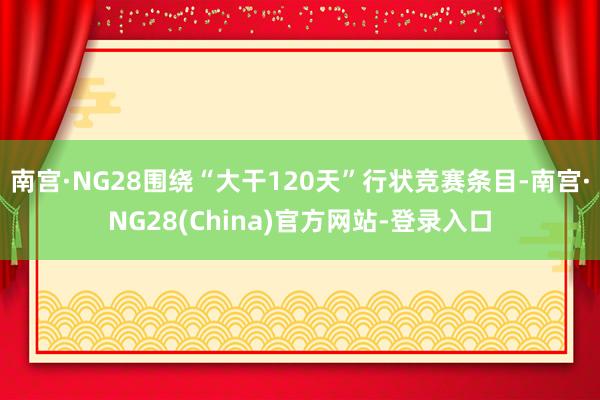 南宫·NG28围绕“大干120天”行状竞赛条目-南宫·NG28(China)官方网站-登录入口