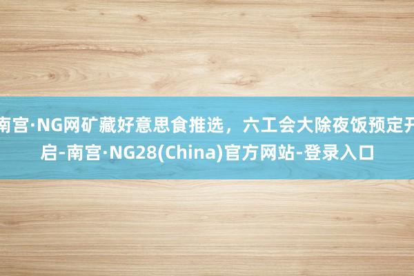 南宫·NG网矿藏好意思食推选,六工会大除夜饭预定开启-南宫·NG28(China)官方网站-登录入口