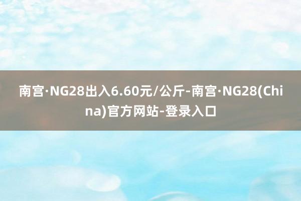南宫·NG28出入6.60元/公斤-南宫·NG28(China)官方网站-登录入口