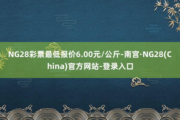 NG28彩票最低报价6.00元/公斤-南宫·NG28(China)官方网站-登录入口